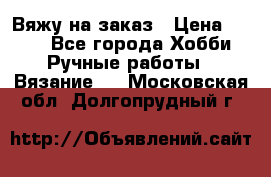 Вяжу на заказ › Цена ­ 800 - Все города Хобби. Ручные работы » Вязание   . Московская обл.,Долгопрудный г.